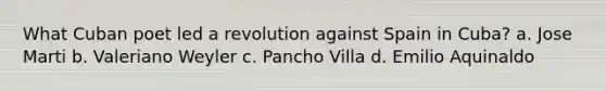 What Cuban poet led a revolution against Spain in Cuba? a. Jose Marti b. Valeriano Weyler c. Pancho Villa d. Emilio Aquinaldo