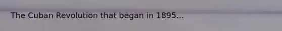 The Cuban Revolution that began in 1895...