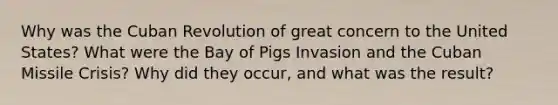 Why was the Cuban Revolution of great concern to the United States? What were the Bay of Pigs Invasion and the Cuban Missile Crisis? Why did they occur, and what was the result?