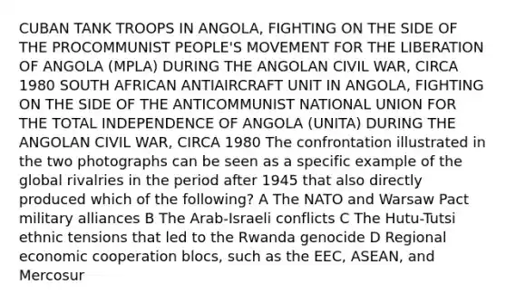 CUBAN TANK TROOPS IN ANGOLA, FIGHTING ON THE SIDE OF THE PROCOMMUNIST PEOPLE'S MOVEMENT FOR THE LIBERATION OF ANGOLA (MPLA) DURING THE ANGOLAN CIVIL WAR, CIRCA 1980 SOUTH AFRICAN ANTIAIRCRAFT UNIT IN ANGOLA, FIGHTING ON THE SIDE OF THE ANTICOMMUNIST NATIONAL UNION FOR THE TOTAL INDEPENDENCE OF ANGOLA (UNITA) DURING THE ANGOLAN CIVIL WAR, CIRCA 1980 The confrontation illustrated in the two photographs can be seen as a specific example of the global rivalries in the period after 1945 that also directly produced which of the following? A The NATO and Warsaw Pact military alliances B The Arab-Israeli conflicts C The Hutu-Tutsi ethnic tensions that led to the Rwanda genocide D Regional economic cooperation blocs, such as the EEC, ASEAN, and Mercosur