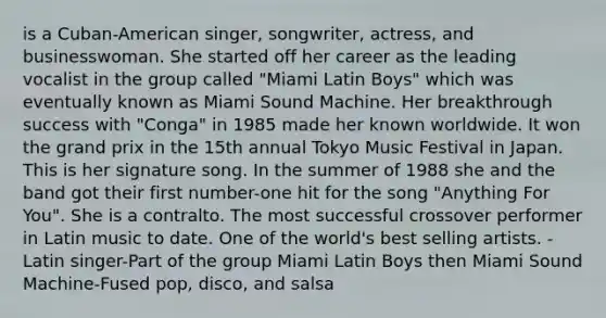 is a Cuban-American singer, songwriter, actress, and businesswoman. She started off her career as the leading vocalist in the group called "Miami Latin Boys" which was eventually known as Miami Sound Machine. Her breakthrough success with "Conga" in 1985 made her known worldwide. It won the grand prix in the 15th annual Tokyo Music Festival in Japan. This is her signature song. In the summer of 1988 she and the band got their first number-one hit for the song "Anything For You". She is a contralto. The most successful crossover performer in Latin music to date. One of the world's best selling artists. -Latin singer-Part of the group Miami Latin Boys then Miami Sound Machine-Fused pop, disco, and salsa