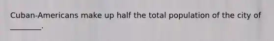 Cuban-Americans make up half the total population of the city of ________.