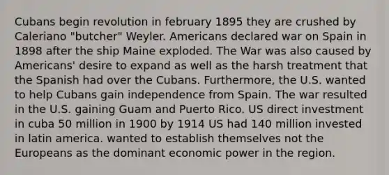 Cubans begin revolution in february 1895 they are crushed by Caleriano "butcher" Weyler. Americans declared war on Spain in 1898 after the ship Maine exploded. The War was also caused by Americans' desire to expand as well as the harsh treatment that the Spanish had over the Cubans. Furthermore, the U.S. wanted to help Cubans gain independence from Spain. The war resulted in the U.S. gaining Guam and Puerto Rico. US direct investment in cuba 50 million in 1900 by 1914 US had 140 million invested in latin america. wanted to establish themselves not <a href='https://www.questionai.com/knowledge/ky9y1VRXN8-the-eu' class='anchor-knowledge'>the eu</a>ropeans as the dominant <a href='https://www.questionai.com/knowledge/kj2f1dv6Bm-economic-power' class='anchor-knowledge'>economic power</a> in the region.