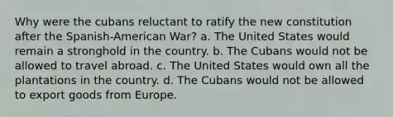 Why were the cubans reluctant to ratify the new constitution after the Spanish-American War? a. The United States would remain a stronghold in the country. b. The Cubans would not be allowed to travel abroad. c. The United States would own all the plantations in the country. d. The Cubans would not be allowed to export goods from Europe.