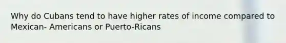 Why do Cubans tend to have higher rates of income compared to Mexican- Americans or Puerto-Ricans