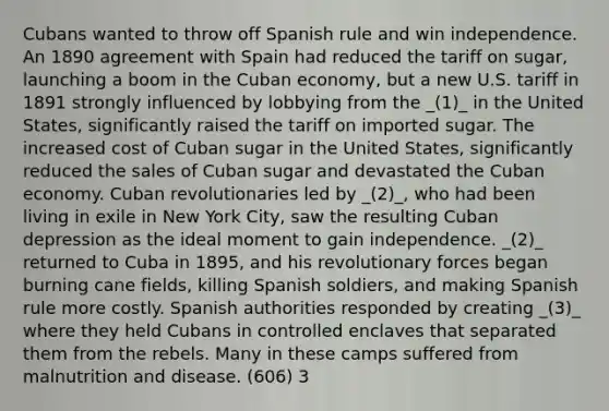 Cubans wanted to throw off Spanish rule and win independence. An 1890 agreement with Spain had reduced the tariff on sugar, launching a boom in the Cuban economy, but a new U.S. tariff in 1891 strongly influenced by lobbying from the _(1)_ in the United States, significantly raised the tariff on imported sugar. The increased cost of Cuban sugar in the United States, significantly reduced the sales of Cuban sugar and devastated the Cuban economy. Cuban revolutionaries led by _(2)_, who had been living in exile in New York City, saw the resulting Cuban depression as the ideal moment to gain independence. _(2)_ returned to Cuba in 1895, and his revolutionary forces began burning cane fields, killing Spanish soldiers, and making Spanish rule more costly. Spanish authorities responded by creating _(3)_ where they held Cubans in controlled enclaves that separated them from the rebels. Many in these camps suffered from malnutrition and disease. (606) 3