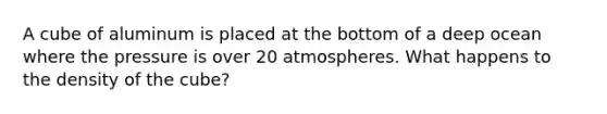 A cube of aluminum is placed at the bottom of a deep ocean where the pressure is over 20 atmospheres. What happens to the density of the cube?