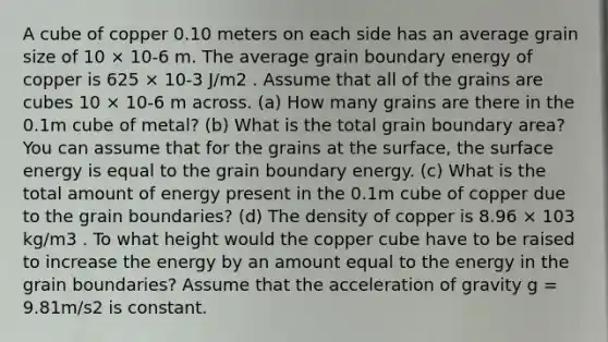 A cube of copper 0.10 meters on each side has an average grain size of 10 × 10-6 m. The average grain boundary energy of copper is 625 × 10-3 J/m2 . Assume that all of the grains are cubes 10 × 10-6 m across. (a) How many grains are there in the 0.1m cube of metal? (b) What is the total grain boundary area? You can assume that for the grains at the surface, the surface energy is equal to the grain boundary energy. (c) What is the total amount of energy present in the 0.1m cube of copper due to the grain boundaries? (d) The density of copper is 8.96 × 103 kg/m3 . To what height would the copper cube have to be raised to increase the energy by an amount equal to the energy in the grain boundaries? Assume that the acceleration of gravity g = 9.81m/s2 is constant.