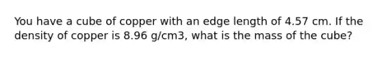 You have a cube of copper with an edge length of 4.57 cm. If the density of copper is 8.96 g/cm3, what is the mass of the cube?