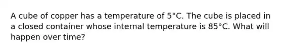 A cube of copper has a temperature of 5°C. The cube is placed in a closed container whose internal temperature is 85°C. What will happen over time?