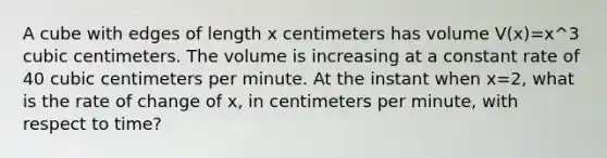 A cube with edges of length x centimeters has volume V(x)=x^3 cubic centimeters. The volume is increasing at a constant rate of 40 cubic centimeters per minute. At the instant when x=2, what is the rate of change of x, in centimeters per minute, with respect to time?