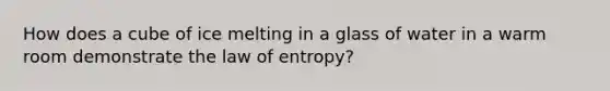 How does a cube of ice melting in a glass of water in a warm room demonstrate the law of entropy?