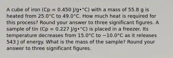 A cube of iron (Cp = 0.450 J/g•°C) with a mass of 55.8 g is heated from 25.0°C to 49.0°C. How much heat is required for this process? Round your answer to three significant figures. A sample of tin (Cp = 0.227 J/g•°C) is placed in a freezer. Its temperature decreases from 15.0°C to −10.0°C as it releases 543 J of energy. What is the mass of the sample? Round your answer to three significant figures.