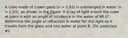 A cube made of crown glass (n = 1.52) is submerged in water (n = 1.33), as shown in the figure. If a ray of light enters the cube at point A with an angle of incidence in the water of 66.0°, determine the angle of refraction in water for this light as it travels from the glass and into water at point B. 25c postclass #2