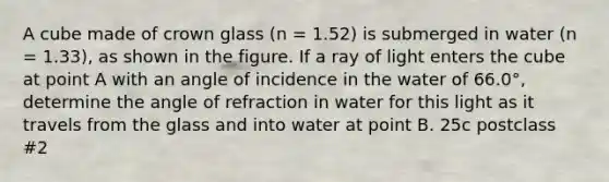 A cube made of crown glass (n = 1.52) is submerged in water (n = 1.33), as shown in the figure. If a ray of light enters the cube at point A with an angle of incidence in the water of 66.0°, determine the angle of refraction in water for this light as it travels from the glass and into water at point B. 25c postclass #2