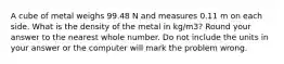 A cube of metal weighs 99.48 N and measures 0.11 m on each side. What is the density of the metal in kg/m3? Round your answer to the nearest whole number. Do not include the units in your answer or the computer will mark the problem wrong.