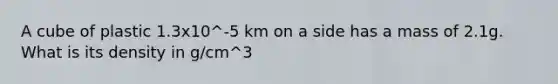 A cube of plastic 1.3x10^-5 km on a side has a mass of 2.1g. What is its density in g/cm^3