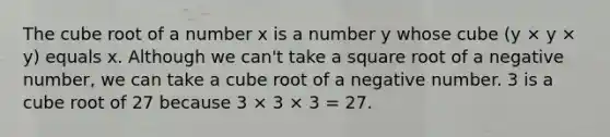 The cube root of a number x is a number y whose cube (y × y × y) equals x. Although we can't take a square root of a negative number, we can take a cube root of a negative number. 3 is a cube root of 27 because 3 × 3 × 3 = 27.