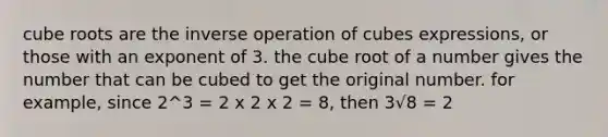 cube roots are the inverse operation of cubes expressions, or those with an exponent of 3. the cube root of a number gives the number that can be cubed to get the original number. for example, since 2^3 = 2 x 2 x 2 = 8, then 3√8 = 2