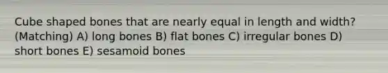 Cube shaped bones that are nearly equal in length and width? (Matching) A) long bones B) flat bones C) irregular bones D) short bones E) sesamoid bones