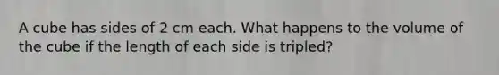 A cube has sides of 2 cm each. What happens to the volume of the cube if the length of each side is tripled?