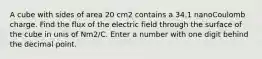 A cube with sides of area 20 cm2 contains a 34.1 nanoCoulomb charge. Find the flux of the electric field through the surface of the cube in unis of Nm2/C. Enter a number with one digit behind the decimal point.