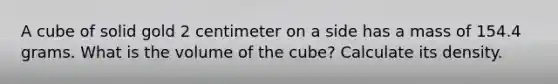 A cube of solid gold 2 centimeter on a side has a mass of 154.4 grams. What is the volume of the cube? Calculate its density.