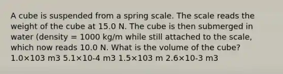 A cube is suspended from a spring scale. The scale reads the weight of the cube at 15.0 N. The cube is then submerged in water (density = 1000 kg/m while still attached to the scale, which now reads 10.0 N. What is the volume of the cube? 1.0×103 m3 5.1×10-4 m3 1.5×103 m 2.6×10-3 m3