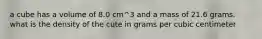 a cube has a volume of 8.0 cm^3 and a mass of 21.6 grams. what is the density of the cute in grams per cubic centimeter