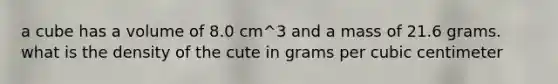 a cube has a volume of 8.0 cm^3 and a mass of 21.6 grams. what is the density of the cute in grams per cubic centimeter