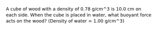 A cube of wood with a density of 0.78 g/cm^3 is 10.0 cm on each side. When the cube is placed in water, what buoyant force acts on the wood? (Density of water = 1.00 g/cm^3)