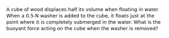 A cube of wood displaces half its volume when floating in water. When a 0.5-N washer is added to the cube, it floats just at the point where it is completely submerged in the water. What is the buoyant force acting on the cube when the washer is removed?