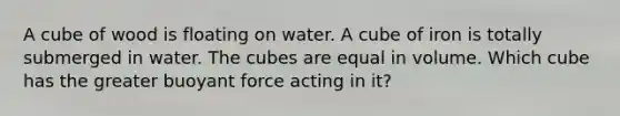 A cube of wood is floating on water. A cube of iron is totally submerged in water. The cubes are equal in volume. Which cube has the greater buoyant force acting in it?