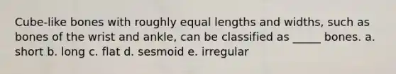 Cube-like bones with roughly equal lengths and widths, such as bones of the wrist and ankle, can be classified as _____ bones. a. short b. long c. flat d. sesmoid e. irregular