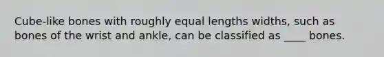 Cube-like bones with roughly equal lengths widths, such as bones of the wrist and ankle, can be classified as ____ bones.