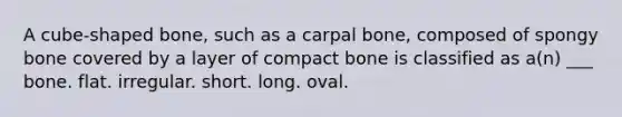 A cube-shaped bone, such as a carpal bone, composed of spongy bone covered by a layer of compact bone is classified as a(n) ___ bone. flat. irregular. short. long. oval.