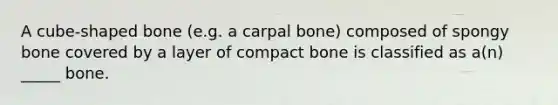 A cube-shaped bone (e.g. a carpal bone) composed of spongy bone covered by a layer of compact bone is classified as a(n) _____ bone.