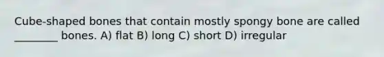 Cube-shaped bones that contain mostly spongy bone are called ________ bones. A) flat B) long C) short D) irregular