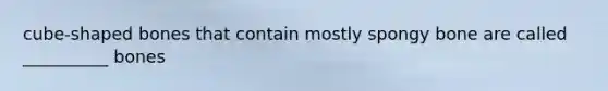cube-shaped bones that contain mostly spongy bone are called __________ bones