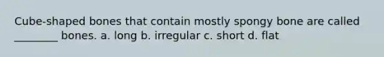 Cube-shaped bones that contain mostly spongy bone are called ________ bones. a. long b. irregular c. short d. flat