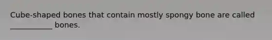 Cube-shaped bones that contain mostly spongy bone are called ___________ bones.