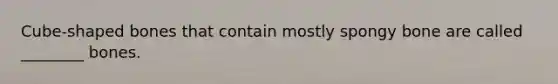 Cube-shaped bones that contain mostly spongy bone are called ________ bones.