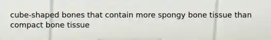 cube-shaped bones that contain more spongy bone tissue than compact bone tissue