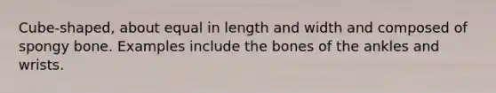 Cube-shaped, about equal in length and width and composed of spongy bone. Examples include the bones of the ankles and wrists.