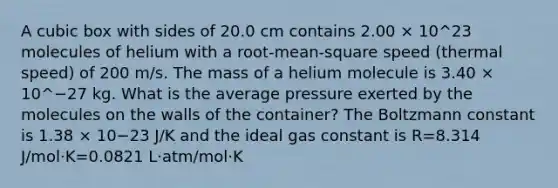 A cubic box with sides of 20.0 cm contains 2.00 × 10^23 molecules of helium with a root-mean-square speed (thermal speed) of 200 m/s. The mass of a helium molecule is 3.40 × 10^−27 kg. What is the average pressure exerted by the molecules on the walls of the container? The Boltzmann constant is 1.38 × 10−23 J/K and the ideal gas constant is R=8.314 J/mol⋅K=0.0821 L⋅atm/mol⋅K