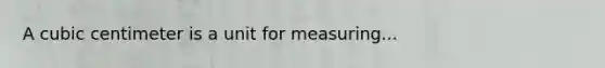 A cubic centimeter is a unit for measuring...