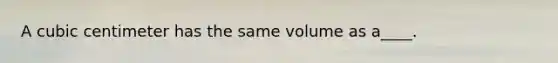 A cubic centimeter has the same volume as a____.