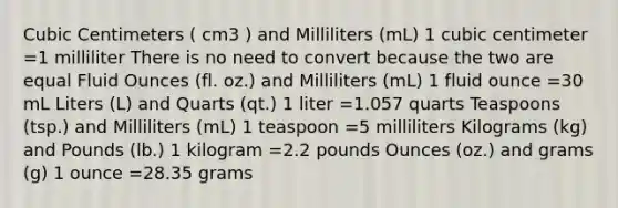 Cubic Centimeters ( cm3 ) and Milliliters (mL) 1 cubic centimeter =1 milliliter There is no need to convert because the two are equal Fluid Ounces (fl. oz.) and Milliliters (mL) 1 fluid ounce =30 mL Liters (L) and Quarts (qt.) 1 liter =1.057 quarts Teaspoons (tsp.) and Milliliters (mL) 1 teaspoon =5 milliliters Kilograms (kg) and Pounds (lb.) 1 kilogram =2.2 pounds Ounces (oz.) and grams (g) 1 ounce =28.35 grams