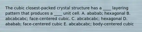 The cubic closest-packed crystal structure has a ____ layering pattern that produces a ____ unit cell. A. ababab; hexagonal B. abcabcabc; face-centered cubic. C. abcabcabc; hexagonal D. ababab; face-centered cubic E. abcabcabc; body-centered cubic