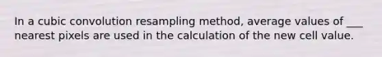 In a cubic convolution resampling method, average values of ___ nearest pixels are used in the calculation of the new cell value.